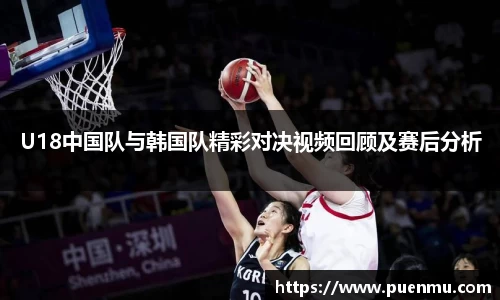 U18中国队与韩国队精彩对决视频回顾及赛后分析