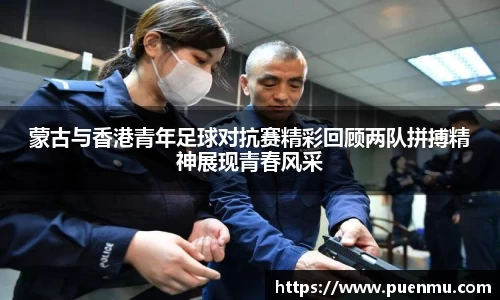 蒙古与香港青年足球对抗赛精彩回顾两队拼搏精神展现青春风采
