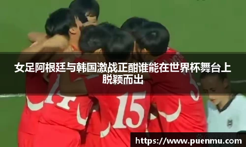 女足阿根廷与韩国激战正酣谁能在世界杯舞台上脱颖而出